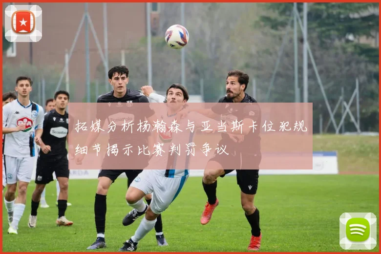 拓媒分析杨瀚森与亚当斯卡位犯规细节揭示比赛判罚争议