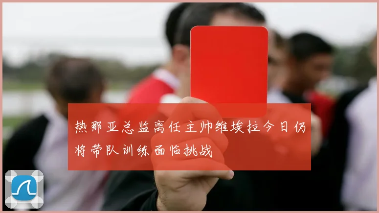 热那亚总监离任主帅维埃拉今日仍将带队训练面临挑战