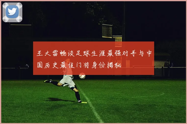 王大雷畅谈足球生涯最强对手与中国历史最佳门将身份揭秘