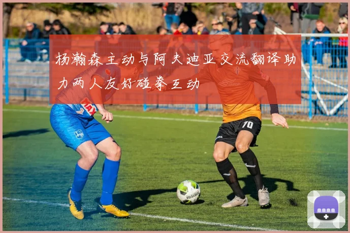 杨瀚森主动与阿夫迪亚交流翻译助力两人友好碰拳互动