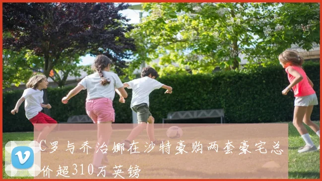 C罗与乔治娜在沙特豪购两套豪宅总价超310万英镑