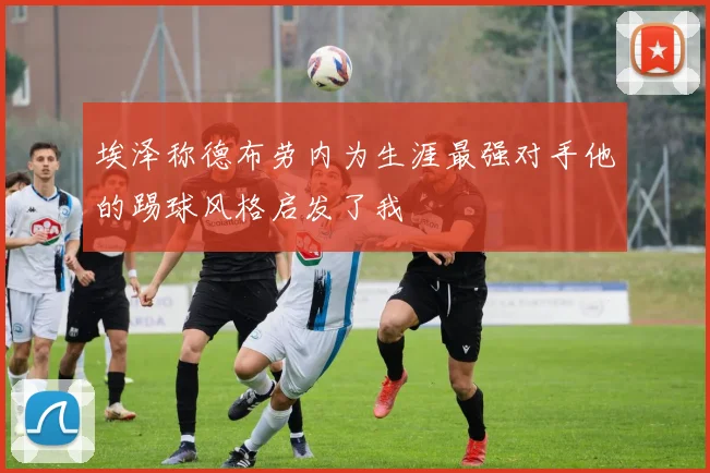 埃泽称德布劳内为生涯最强对手他的踢球风格启发了我