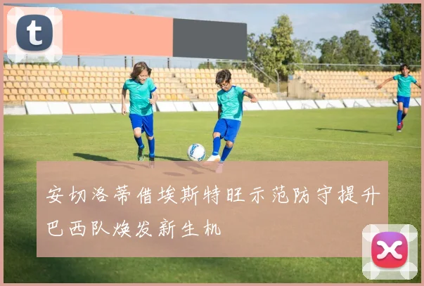 安切洛蒂借埃斯特旺示范防守提升巴西队焕发新生机