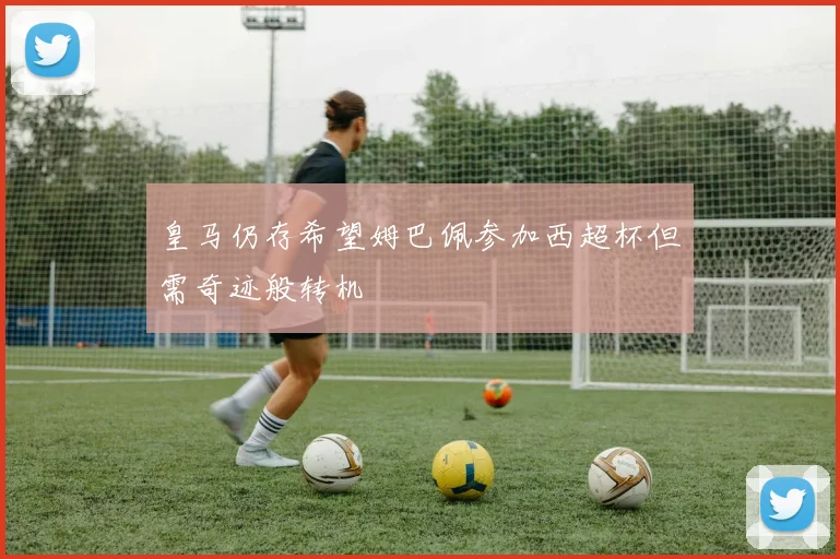 皇马仍存希望姆巴佩参加西超杯但需奇迹般转机