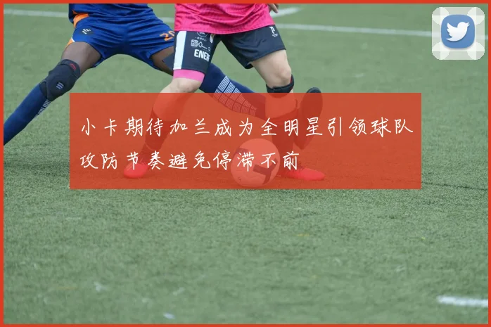 小卡期待加兰成为全明星引领球队攻防节奏避免停滞不前