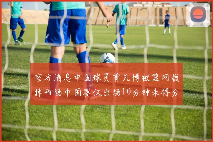 官方消息中国球员曾凡博被篮网裁掉两场中国赛仅出场10分钟未得分